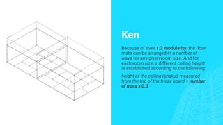 Ken
Because of their 1:2 modularity, the floor
mats can be arranged in a number of
ways for any given room size. And for
each room size, a different ceiling height
is established according to the following:
height of the ceiling (shaku), measured
from the top of the frieze board = number
of mats x 0.3.
 