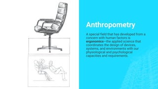 Anthropometry
A special field that has developed from a
concern with human factors is
ergonomics—the applied science that
coordinates the design of devices,
systems, and environments with our
physiological and psychological
capacities and requirements.
 