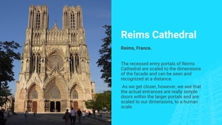 Reims Cathedral
Reims, France.
The recessed entry portals of Reims
Cathedral are scaled to the dimensions
of the facade and can be seen and
recognized at a distance.
As we get closer, however, we see that
the actual entrances are really simple
doors within the larger portals and are
scaled to our dimensions, to a human
scale.
 