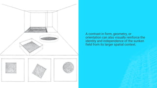 A contrast in form, geometry, or
orientation can also visually reinforce the
identity and independence of the sunken
field from its larger spatial context.
 