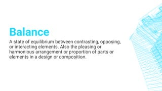 Balance
A state of equilibrium between contrasting, opposing,
or interacting elements. Also the pleasing or
harmonious arrangement or proportion of parts or
elements in a design or composition.
 