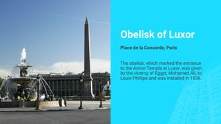 Obelisk of Luxor
Place de la Concorde, Paris
The obelisk, which marked the entrance
to the Amon Temple at Luxor, was given
by the viceroy of Egypt, Mohamed Ali, to
Louis Phillipe and was installed in 1836.
 