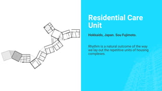 Residential Care
Unit
Hokkaido, Japan. Sou Fujimoto.
Rhythm is a natural outcome of the way
we lay out the repetitive units of housing
complexes.
 