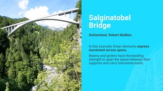 Salginatobel
Bridge
Switzerland. Robert Maillart.
In this example, linear elements express
movement across space.
Beams and girders have the bending
strength to span the space between their
supports and carry transverse loads.
 