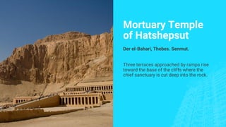 Mortuary Temple
of Hatshepsut
Der el-Bahari, Thebes. Senmut.
Three terraces approached by ramps rise
toward the base of the cliffs where the
chief sanctuary is cut deep into the rock.
 