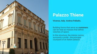 Palazzo Thiene
Vicenza, Italy. Andrea Palladio.
Building forms that serve as containers
can be read as masses that define
volumes of space.
In this structure, the interior rooms
surround a cortile - the principal
courtyard of an Italian palazzo.
 