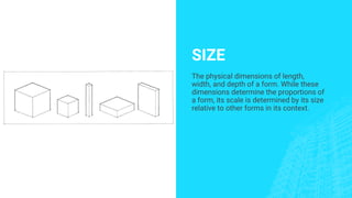 SIZE
The physical dimensions of length,
width, and depth of a form. While these
dimensions determine the proportions of
a form, its scale is determined by its size
relative to other forms in its context.
 