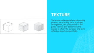 TEXTURE
The visual and especially tactile quality
given to a surface by the size, shape,
arrangement, and proportions of the
parts. Texture also determines the
degree to which the surfaces of a form
reflect or absorb incident light.
 