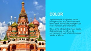 COLOR
A phenomenon of light and visual
perception that may be described in
terms of an individual’s perception of
hue, saturation, and tonal value.
Color is the attribute that most clearly
distinguishes a form from its
environment. It also affects the visual
weight of a form.
 