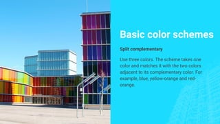 Basic color schemes
Split complementary
Use three colors. The scheme takes one
color and matches it with the two colors
adjacent to its complementary color. For
example, blue, yellow-orange and red-
orange.
 