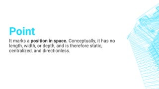 Point
It marks a position in space. Conceptually, it has no
length, width, or depth, and is therefore static,
centralized, and directionless.
 