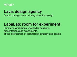 What?
Lava: design agency
Graphic design, brand strategy, identity design
!
LabaLab: room for experiment
Hands-on workshops, knowledge sessions,
presentations and experiments,
at the intersection of technology, strategy and design.
 