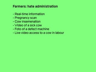 Farmers: hate administration
!
- Real-time information
- Pregnancy scan
- Cow insemenation
- Video of a sick cow
- Foto of a defect machine
- Live video access to a cow in labour
 