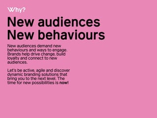 New audiences
New behaviours
Why?
New audiences demand new
behaviours and ways to engage.
Brands help drive change, build
loyalty and connect to new
audiences.
!
Let’s be active, agile and discover
dynamic branding solutions that
bring you to the next level. The
time for new possibilities is now!!
 