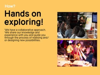 How?
Hands on
exploring!
We have a collaborative approach.
We share our knowledge and
experience with you and guide you
through the process of realising and/
or designing new possibilities.
 