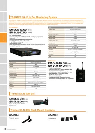 TOA Audio Catalogue13
MicrophonesWirelessSystemsBeamSteeringMicrophoneDigitalMessageRepeatersMixersAmplifiersSpeakersConferenceSystemsMegaphonesProfessionalAudioSecurity&SafetyTechnicalColumn
TRANTEC S4.16 In Ear Monitoring System
Trantec S4.16 IEM Set
Trantec S4.16 IEM Rack Mount Brackets
The Trantec S4.16 IEM is available in channel 38 and 70 making it an affordable choice for semi-professional and professional musicians broadcasting up
to 8 simultaneous channels. Features such as, rugged metal mainframe, stereo and mono mode options, 16 selectable preset frequencies, PLL synthesized
technology, built in limiting circuitry avoiding distortion and long battery life are among some of the qualities expected with Trantec. With its lightweight and
durable body pack receiver with infrared interface, programming and pairing is simple, quick and easy.
IEM-S4.16-TX G01
IEM-S4.16-RX G01
IEM-S4.16-G01
MB-IEM-1 MB-IEM-2
IEM-S4.16-D04
IEM-S4.16-TX D04
IEM-S4.16-RX D04
Transmitter
Receiver
>>>
>>>
Comes with Transmitter, Receiver
and earphones
(CH38)
(CH38)
(CH38)
(CH70)
(CH70)
For single system For 2 systems
(CH70)
Model IEM-S4.16-TX
Frequency range 606.250-613.850 863-864.870
Bandwidth 24MHz
Oscillation PLL synthesized
Channel Separation Interval 25kHz
Frequency Stability ±40kHz
Modulation Mode FM stereo
Transmitter Output Power low <10mW high <100mW
Spurious Rejection <4nW
Stereo Separation >45dB (at 1kHz)
Maximum Deviation Range ±40kHz
Frequency Response 50 - 15kHz ±3dB
Audio Input line level x 2 XLR ø6.3mm combined jack
Audio Output ø6.3mm jack x 2
Dimensions 210(L) x 206(W) x 44(H)mm
Rating Power 5W
Weight 1.1kg
Model IEM-S4.16-RX
Frequency Range 606.250-613.850 863-864.870
Bandwidth 24MHz
Oscillation PLL synthesized
Channel Separation Interval 25kHz
Frequency Stability ±0.005% 0°c -50°C
Modulation Mode FM stereo
Maximum Deviation ±68kHz
Frequency Response 80Hz - 15kHz ±3dB
Stereo Separation >45dB (at 1kHz)
Output Jack ø3.5mm stereo headphone jack
Power AA battery x 2
Battery Life 8 hours (under normal operating conditions)
Antenna Fixed 1/2
Dimensions 88(L) x 65(W) x 32(H)mm
Weight 105g
• PLL Synthesized design.
• Frequency agility over a 24MHz bandwidth, with 16 pre-programmed
frequencies.
• Dynamic circuitry delivers outstanding S/N ratio
• Selectable stereo or mono audio output.
• Bright LCD channel display.
• Dynamic limited circuitry.
• Highly efficient power consumption circuitry ensures long operating hours
from two AA batteries.
• PLL Synthesized design.
• Frequency agility over a 24MHz bandwidth, with
16 pre-programmed frequencies.
• Dynamic circuitry delivers outstanding S/N ratio
• Selectable stereo or mono audio output.
• Bright LCD channel display.
• Dynamic limited circuitry.
• Highly efficient power consumption circuitry
ensures long operating hours from two AA batteries.
 