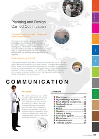 MixersAmplifiersMicrophonesWirelessSystemsBeamSteeringMicrophoneDigitalMessageRepeaters
MixersAmplifiers
SpeakersConferenceSystemsMegaphonesProfessionalAudioSecurity&SafetyTechnicalColumn
TOA Audio Catalogue 02TOA Audio CatalogueTOA Audio Catalogue
Planning and Design
Carried Out in Japan
Thorough Proving of Product Design and
Production Processes
The basis of our quality assurance activities is the
product planning and design that is carried out,
primarily in Japan, in response to market needs and
in compliance with ISO9001:14001 standards. Our
dedicated professional staff inspect products at every
stage of the production process using their years
of experience and their high levels of technological
expertise.
Quality Control by TOA HQ
TOA production plants, both within Japan and overseas, are part of the TOA
group. Numerous technicians from Japan are sent to our overseas production
plants, where they use state-of-the-art equipment, to produce products under
the same stringent quality control system as is used in our production facilities
in Japan. Furthermore, twice a year, staff from our Quality Control Division
visit overseas production facilities to carry out inspections and ensure that
quality standards are being maintained.
C O M M U N I C A T I O N
CONTENTSDr. Sound
My name is Dr. Sound and I am the
acoustic expert at TOA. I’m always
striving for the perfect sound. At
TOA we have made it our mission
to supply you, not only with high-
quality equipment, but above all
with first class sound. Whether in
schools, concert halls, airports or
stadiums, our sound systems make
millions of peoples’ lives safer and
more enjoyable. As such, we create
smiles for the public.
Microphones...............................03
Digital Message Repeaters........05
Beam Steering Microphones......06
Wireless Systems.......................07
Amplifiers....................................19
Mixers.........................................26
Speakers.................................... 30
Security & Safety........................ 46
Conference Systems.................. 52
Megaphones............................... 57
Professional Audio...................... 58
Technical Column....................... 59
 