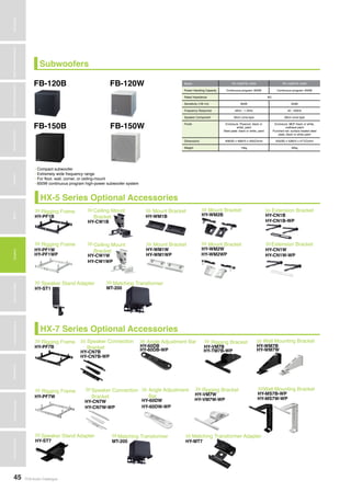 TOA Audio Catalogue45
MicrophonesWirelessSystemsBeamSteeringMicrophoneDigitalMessageRepeatersMixersAmplifiersSpeakersConferenceSystemsMegaphonesProfessionalAudioSecurity&SafetyTechnicalColumn
Subwoofers
HX-7 Series Optional Accessories
Rigging Frame Speaker Connection
Bracket
Speaker Connection
Bracket
Angle Adjustment Bar
Angle Adjustment
Bar
Rigging Bracket
Rigging Bracket
Wall Mounting Bracket
Wall Mounting BracketRigging Frame
Speaker Stand Adapter Matching Transformer Matching Transformer Adapter
>>> >>>
>>>
>>>
>>>
>>>
>>>
>>>
>>>>>>
>>> >>> >>>
HY-PF7B
HY-CN7B
HY-CN7B-WP
HY-CN7W
HY-CN7W-WP
HY-60DB
HY-60DB-WP
HY-60DW
HY-60DW-WP
HY-VM7B
HY-TM7B-WP
HY-VM7W
HY-VM7W-WP
HY-WM7B
HY-WM7W
HY-MS7B-WP
HY-MS7W-WPHY-PF7W
HY-ST7 MT-200 HY-MT7
HX-5 Series Optional Accessories
Rigging Frame Ceiling Mount
Bracket
Ceiling Mount
Bracket
Mount Bracket
Mount Bracket
Mount Bracket
Mount Bracket
Extension Bracket
Extension BracketRigging Frame
Speaker Stand Adapter Matching Transformer
>>> >>>
>>>
>>>
>>>
>>>
>>>
>>>
>>>>>>
>>> >>>
HY-PF1B
HY-CW1B
HY-CW1W
HY-CW1WP
HY-WM1B
HY-WM1W
HY-WM1WP
HY-WM2B
HY-WM2W
HY-WM2WP
HY-CN1B
HY-CN1B-WP
HY-CN1W
HY-CN1W-WP
HY-PF1W
HY-PF1WP
HY-ST1 MT-200
FB-120B
FB-150B
FB-120W
FB-150W
Model FB-120B/FB-120W FB-150B/FB-150W
Power Handling Capacity Continuous program: 600W Continuous program: 600W
Rated Impedance 8Ω
Sensitivity (1W,1m) 90dB 93dB
Frequency Response 40Hz - 1.2kHz 40 - 400Hz
Speaker Component 30cm cone-type 38cm cone-type
Finish Enclosure: Plywood, black or
white, paint
Steel plate: black or white, paint
Enclosure: MDF black or white,
urethane paint
Punched net: surface treated steel
plate, black or white paint
Dimensions 408(W) x 408(H) x 450(D)mm 505(W) x 528(H) x 477(D)mm
Weight 15kg 30kg
• Compact subwoofer
• Extremely wide frequency range
• For floor, wall, corner, or ceiling-mount
• 600W continuous program high-power subwoofer system
 
