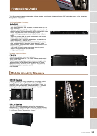 Amplifiers
TOA Audio Catalogue 58
MicrophonesWirelessSystemsBeamSteeringMicrophoneDigitalMessageRepeatersMixersAmplifiersSpeakersConferenceSystemsMegaphonesProfessionalAudioSecurity&SafetyTechnicalColumn
Modular Line Array Speakers
Professional Audio
The TOA professional audio product lineup includes wireless microphones, digital amplification, DSP, matrix and mixers, in fact all the way
through to the loudspeaker.
DP-K1
SR-C Series
SR-A Series
DP-SP3
Digital Signal Processor
Digital Speaker Processor
>>>
>>>
• Operational versatility for wide range of applications
• Allows up to 8 line/mic inputs and 8 line outputs as well as flexible contact/
closure remote control
• The ARC function along with gain, equalizer, crossover, noisegate, matrix
and delay functions can be applied to each of the 8 inputs and outputs
• Automatic parameter adjustments ensure clear sound simply and easily
• Quick and easy setting of parameters via a PC
• Rack mountable
TOA Type C Speakers are module-type 2-way line array speaker systems
featuring a 20cm low frequency Neodymium woofer and two 2.5cm
Neodymium drivers. They are designed to take advantage of original TOA
phase wave front control technology, enabling the creation of a sound field
combining clear audio reproduction and uniform sound dispersion.
TOA Type A Series line array speakers deliver a high output and wide
badwidth sound in a compact configuration that can be combined with other
units to provide high-fidelity sound. They are permanent installation solutions
in environments exhibiting severe acoustic problems.
• Enhanced sound-space creation
• 24-bit, 96kHz sampling for clear, high-quality and realistic sound, with a full
sense of presence
• 10 filters on each input and 12 filters on each output. Any combinations of
parametric equalizer and high/low pass, and high/low shelving filters, as well
all-pass, notch filters and CD horn equalizer are all possible
• 2 inputs and 6 outputs, and processor can work with a 3-way multi-amp
system
• Setting and operation via a LAN on a PC with installation of the provided
intuitive control/ operation software
• Preset memory for up to 16 different setting patterns, for instant recall of
patterns best suited to a particular venue
• Flexible remote control operation: 4 contact input terminals, for memory
recall, output volume control, and output muting. Switching of preset
paramter patterns, speaker EQ pattern selection, and matrix selection by a
Web browser via Ethernet
• 2-way linkage with M-864D digital mixer’s preset switching possible
• Setting of input sensitivity with input PAD switch
• Analogue output attenuator
 