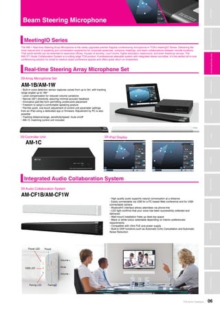 TOA Audio Catalogue 06
MicrophonesWirelessSystemsBeamSteeringMicrophoneDigitalMessageRepeatersMixersAmplifiersSpeakersConferenceSystemsMegaphonesProfessionalAudioSecurity&SafetyTechnicalColumn
The AM-1 Real-time Steering Array Microphone is the newly upgraded premier flagship conferencing microphone in TOA’s meetingIO Series. Delivering the
most natural kind of speaking and conversation experience for corporate speeches, company meetings, and team collaborations between remote locations.
That same benefit can be extended to executive offices, houses of worship, court rooms, higher education classrooms, and even theatrical venues. The
AM-CF1 Audio Collaboration System is a cutting edge TOA product. A professional steerable system with integrated stereo soundbar, it’s the perfect all-in-one
conferencing solution for small to medium sized conference spaces and offers great return on investment.
Microphones
DigitalMessageRepeaters
SpeakersProfessionalAudioSecurity&Safety
Beam Steering Microphone
Array Microphone Set>>>
MeetingIO Series
AM-1B/AM-1W
• Built-in voice detection sensor captures voices from up to 3m, with tracking
range angles up to 180	°
• Level compensation for reduced volume variations
• Narrow (50°) directivity, assuring minimal acoustic feedback
• Innovative pad-like form permitting unobtrusive placement
• Freedom to adopt a comfortable speaking posture
• Permits quick, one-touch adjustment of control unit parameter settings
from an iPad using a dedicated app or firmware. Adjustment by PC is also
possible
• Tracking distance/range, sensitivity/speed, mute on/off
• AM-1C matching control unit included
iPad Display>>>
• High quality audio supports natural conversation at a distance	
• Easily connectable via USB for a PC-based Web conference and for USB-
connectable camera
• Bluetooth® interface allows attendees via phone-line
• LED light confirms that your voice has been successfully collected and
delivered
• Wall-mount installation frees up desk-top space
• Black or white colour selectable depending on interior preferences/
requirements
• Compatible with Ultra PoE and power supply
• Built-in DSP functions such as Automatic Echo Cancellation and Automatic
Noise Reduction
Audio Collaboration System>>>
AM-CF1B/AM-CF1W
WirelessSystems
WirelessSystems
Controller Unit>>>
AM-1C
Integrated Audio Collaboration System
Real-time Steering Array Microphone Set
BeamSteeringMicrophone
 
