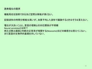 誘発電位の限界
機能局在を説明できるほど空間分解能が高くない。
記録波形の時間分解能は高いが、加算平均した波形で議論するときはそうは言えない。
電位が大きいことと、言語の理解との対応関係が不明瞭
Neural correlateとは何？
例えば発火頻度と判断の正答率が相関する(Newsome)ほどの緻密さは見えてこない。
まだ言語の生物学的基礎を示していない。
16
 