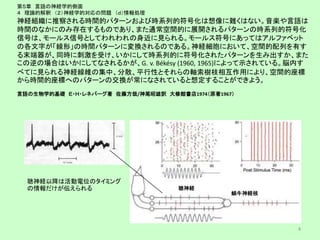 第５章 言語の神経学的側面
４ 理論的解釈 （２）神経学的対応の問題 （ｄ）情報処理
神経組織に推察される時間的パターンおよび時系列的符号化は想像に難くはない。音楽や言語は
時間のなかにのみ存在するものであり、また通常空間的に展開されるパターンの時系列的符号化
信号は、モールス信号としてわれわれの身近に見られる。モールス符号にあってはアルファベット
の各文字が「線形」の時間パターンに変換されるのである。神経細胞において、空間的配列を有す
る末端器が、同時に刺激を受け、いかにして時系列的に符号化されたパターンを生み出すか、また
この逆の場合はいかにしてなされるかが、G. v. Békésy (1960, 1965)によって示されている。脳内す
べてに見られる神経線維の集中、分散、平行性とそれらの軸索樹枝相互作用により、空間的座標
から時間的座標へのパターンの交換が常になされていると想定することができよう。
言語の生物学的基礎 Ｅ・Ｈ・レネバーグ著 佐藤方哉/神尾昭雄訳 大修館書店1974（原著1967）
4
聴神経以降は活動電位のタイミング
の情報だけが伝えられる 聴神経
蝸牛神経核
 