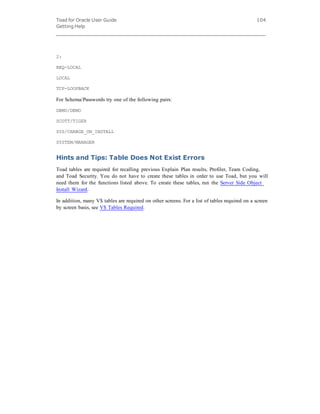Toad for Oracle User Guide
Getting Help
104
2:
BEQ-LOCAL
LOCAL
TCP-LOOPBACK
For Schema/Passwords try one of the following pairs:
DEMO/DEMO
SCOTT/TIGER
SYS/CHANGE_ON_INSTALL
SYSTEM/MANAGER
Hints and Tips: Table Does Not Exist Errors
Toad tables are required for recalling previous Explain Plan results, Profiler, Team Coding,
and Toad Security. You do not have to create these tables in order to use Toad, but you will
need them for the functions listed above. To create these tables, run the Server Side Object
Install Wizard.
In addition, many V$ tables are required on other screens. For a list of tables required on a screen
by screen basis, see V$ Tables Required.
 