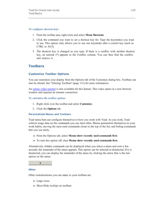 Toad for Oracle User Guide
Toad Basics
130
To configure shortcut keys
1. From the toolbar area, right-click and select Menu Shortcuts.
2. Click the command you want to set a shortcut key for. Type the keystrokes you want
to use. This option only allows you to use one keystroke after a control key (such as
CTRL or ALT).
3. The shortcut key is changed as you type. If there is a conflict with another shortcut
key, an asterisk (*) appears in the Conflict column. You can then find the conflict
and remove it.
Toolbars
Customize Toolbar Options
You can customize your display from the Options tab of the Customize dialog box. Toolbars can
also be altered. See "Altering Toolbars" (page 131) for more information.
An online video tutorial is also available for this feature. This video opens in a new browser
window and requires an internet connection.
To customize the toolbar options
1. Right click over the toolbar and select Customize.
2. Click the Options tab.
Personalized Menus and Toolbars
Toad menu bars can configure themselves to how you work with Toad. As you work, Toad
collects usage data on the commands you use most often. Menus personalize themselves to your
work habits, moving the most used commands closer to the top of the list, and hiding commands
that you use rarely.
l From the Options tab, select Menus show recently used commands first.
l To turn this option off, clear Menus show recently used commands first.
Alternatively, hidden commands can be displayed when you select a menu and wait a few
seconds, the remainder of the menu appears. This option can be selected or deselected. If it is
deselected, you can display the remainder of the menu by clicking the arrow that is the last
option on the menu:
Other
Other customizations you can make to your toolbars are:
l Large icons
l Show/Hide tooltips on toolbars
 