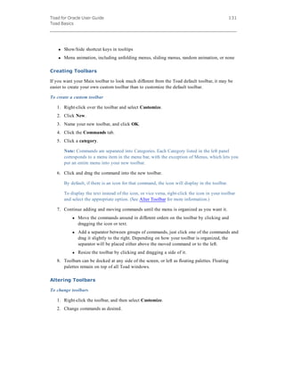 Toad for Oracle User Guide
Toad Basics
131
l Show/hide shortcut keys in tooltips
l Menu animation, including unfolding menus, sliding menus, random animation, or none
Creating Toolbars
If you want your Main toolbar to look much different from the Toad default toolbar, it may be
easier to create your own custom toolbar than to customize the default toolbar.
To create a custom toolbar
1. Right-click over the toolbar and select Customize.
2. Click New.
3. Name your new toolbar, and click OK.
4. Click the Commands tab.
5. Click a category.
Note: Commands are separated into Categories. Each Category listed in the left panel
corresponds to a menu item in the menu bar, with the exception of Menus, which lets you
put an entire menu into your new toolbar.
6. Click and drag the command into the new toolbar.
By default, if there is an icon for that command, the icon will display in the toolbar.
To display the text instead of the icon, or vice versa, right-click the icon in your toolbar
and select the appropriate option. (See Alter Toolbar for more information.)
7. Continue adding and moving commands until the menu is organized as you want it.
l Move the commands around in different orders on the toolbar by clicking and
dragging the icon or text.
l Add a separator between groups of commands, just click one of the commands and
drag it slightly to the right. Depending on how your toolbar is organized, the
separator will be placed either above the moved command or to the left.
l Resize the toolbar by clicking and dragging a side of it.
8. Toolbars can be docked at any side of the screen, or left as floating palettes. Floating
palettes remain on top of all Toad windows.
Altering Toolbars
To change toolbars
1. Right-click the toolbar, and then select Customize.
2. Change commands as desired.
 
