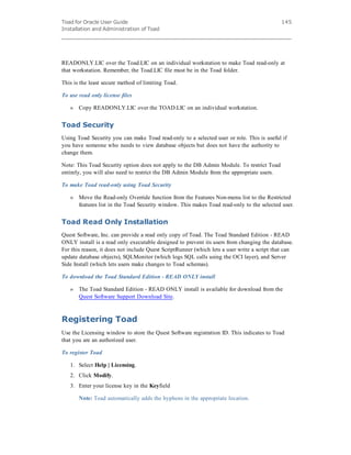 Toad for Oracle User Guide
Installation and Administration of Toad
145
READONLY.LIC over the Toad.LIC on an individual workstation to make Toad read-only at
that workstation. Remember, the Toad.LIC file must be in the Toad folder.
This is the least secure method of limiting Toad.
To use read only license files
» Copy READONLY.LIC over the TOAD.LIC on an individual workstation.
Toad Security
Using Toad Security you can make Toad read-only to a selected user or role. This is useful if
you have someone who needs to view database objects but does not have the authority to
change them.
Note: This Toad Security option does not apply to the DB Admin Module. To restrict Toad
entirely, you will also need to restrict the DB Admin Module from the appropriate users.
To make Toad read-only using Toad Security
» Move the Read-only Override function from the Features Non-menu list to the Restricted
features list in the Toad Security window. This makes Toad read-only to the selected user.
Toad Read Only Installation
Quest Software, Inc. can provide a read only copy of Toad. The Toad Standard Edition - READ
ONLY install is a read only executable designed to prevent its users from changing the database.
For this reason, it does not include Quest ScriptRunner (which lets a user write a script that can
update database objects), SQLMonitor (which logs SQL calls using the OCI layer), and Server
Side Install (which lets users make changes to Toad schemas).
To download the Toad Standard Edition - READ ONLY install
» The Toad Standard Edition - READ ONLY install is available for download from the
Quest Software Support Download Site.
Registering Toad
Use the Licensing window to store the Quest Software registration ID. This indicates to Toad
that you are an authorized user.
To register Toad
1. Select Help | Licensing.
2. Click Modify.
3. Enter your license key in the Keyfield
Note: Toad automatically adds the hyphens in the appropriate location.
 