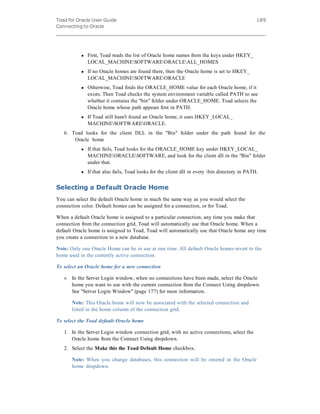 Toad for Oracle User Guide
Connecting to Oracle
189
l First, Toad reads the list of Oracle home names from the keys under HKEY_
LOCAL_MACHINESOFTWAREORACLEALL_HOMES
l If no Oracle homes are found there, then the Oracle home is set to HKEY_
LOCAL_MACHINESOFTWAREORACLE
l Otherwise, Toad finds the ORACLE_HOME value for each Oracle home, if it
exists. Then Toad checks the system environment variable called PATH to see
whether it contains the "bin" folder under ORACLE_HOME. Toad selects the
Oracle home whose path appears first in PATH.
l If Toad still hasn't found an Oracle home, it uses HKEY_LOCAL_
MACHINESOFTWAREORACLE.
6. Toad looks for the client DLL in the "Bin" folder under the path found for the
Oracle home
l If that fails, Toad looks for the ORACLE_HOME key under HKEY_LOCAL_
MACHINEORACLESOFTWARE, and look for the client dll in the "Bin" folder
under that.
l If that also fails, Toad looks for the client dll in every bin directory in PATH.
Selecting a Default Oracle Home
You can select the default Oracle home in much the same way as you would select the
connection color. Default homes can be assigned for a connection, or for Toad.
When a default Oracle home is assigned to a particular connection, any time you make that
connection from the connection grid, Toad will automatically use that Oracle home. When a
default Oracle home is assigned to Toad, Toad will automatically use that Oracle home any time
you create a connection to a new database.
Note: Only one Oracle Home can be in use at one time. All default Oracle homes revert to the
home used in the currently active connection.
To select an Oracle home for a new connection
» In the Server Login window, when no connections have been made, select the Oracle
home you want to use with the current connection from the Connect Using dropdown.
See "Server Login Window" (page 177) for more information.
Note: This Oracle home will now be associated with the selected connection and
listed in the home column of the connection grid.
To select the Toad default Oracle home
1. In the Server Login window connection grid, with no active connections, select the
Oracle home from the Connect Using dropdown.
2. Select the Make this the Toad Default Home checkbox.
Note: When you change databases, this connection will be entered in the Oracle
home dropdown.
 