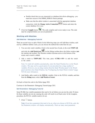 Toad for Oracle User Guide
Tutorials
203
l Double check that you are connected to a database that allows debugging - you
must have access to the DBMS_DEBUG Oracle package.
l Make sure that the editor window is associated with the appropriate database
connection: click the Change Active Connection button and select the
correct database if it is not.
4. Click the Compile button . The code compiles and is now ready to run. The code
must be compiled before you can set parameters.
Working with Watches
Add Watches - Debugging Tutorial
There are several ways to add a Watch. In the following steps you will add three watches, each
one by a different method. Later, you can choose the method that works best for you.
1. You can only watch variables. Click in the second line of code, in the word TMPVAR
and click the Add Watch icon on the Debug toolbar above the Editor window (not
the watches tab toolbar). The Watches window becomes active at the bottom of the
screen, and a watch is added.
2. Add a watch to TMPVAR2. This time, press <CTRL><F5> to add the watch
at the cursor.
Note: To watch all variables automatically, select the Smart Watches box on the Watch
window. This may not be a good option if your procedure has a large number of
variables. However, you can drag watches from the Smart Watches panel to the Watch
panel and then close Smart Watches. See "Configuring the Smart Watch window" (page
923) for more information.
3. And finally, add a watch to the TOTAL variable. Click in the TOTAL variable, and then
from the Debug menu, select Add Watch at Cursor.
Go back to Enter the code in the Editor (page 202)
Continue to Set Parameters- Debugging Tutorial (page 203)
Set Parameters- Debugging Tutorial
Some PL/SQL has variable parameters that need to be set before you can run the code. If values
for these variables are not set, running the code will result in an Oracle error. In the Loopproc
procedure, the INVAL variable needs to be set.
1. Click button.
Note: If you have parameters that need to be set, when you choose to RUN the code, the
Set Parameters window will display automatically. There are many more parameters
 