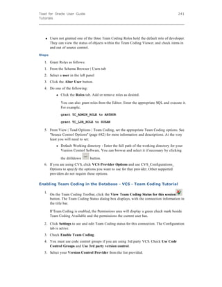 Toad for Oracle User Guide
Tutorials
241
l Users not granted one of the three Team Coding Roles hold the default role of developer.
They can view the status of objects within the Team Coding Viewer, and check items in
and out of source control.
Steps
1. Grant Roles as follows:
1. From the Schema Browser | Users tab
2. Select a user in the left panel
3. Click the Alter User button.
4. Do one of the following:
l Click the Roles tab. Add or remove roles as desired.
You can also grant roles from the Editor. Enter the appropriate SQL and execute it.
For example:
grant TC_ADMIN_ROLE to ARTHUR
grant TC_LDR_ROLE to SUSAN
5. From View | Toad Options | Team Coding, set the appropriate Team Coding options. See
"Source Control Options" (page 682) for more information and descriptions. At the very
least you will need to set:
l Default Working directory - Enter the full path of the working directory for your
Version Control Software. You can browse and select it if necessary     by clicking
the drilldown button.
6. If you are using CVS, click VCS Provider Options and use CVS_Configurations_
Options to specify the options you want to use for that provider. Other supported
providers do not require these options.
Enabling Team Coding in the Database - VCS - Team Coding Tutorial
1.
On the Team Coding Toolbar, click the View Team Coding Status for this session
button. The Team Coding Status dialog box displays, with the connection information in
the title bar.
If Team Coding is enabled, the Permissions area will display a green check mark beside
Team Coding Available and the permissions the current user has.
2. Click Settings to see and edit Team Coding status for this connection. The Configuration
tab is active.
3. Check Enable Team Coding.
4. You must use code control groups if you are using 3rd party VCS. Check Use Code
Control Groups and Use 3rd party version control.
5. Select your Version Control Provider from the list provided.
 