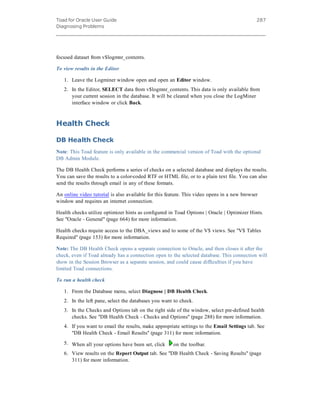 Toad for Oracle User Guide
Diagnosing Problems
287
focused dataset from v$logmnr_contents.
To view results in the Editor
1. Leave the Logminer window open and open an Editor window.
2. In the Editor, SELECT data from v$logmnr_contents. This data is only available from
your current session in the database. It will be cleared when you close the LogMiner
interface window or click Back.
Health Check
DB Health Check
Note: This Toad feature is only available in the commercial version of Toad with the optional
DB Admin Module.
The DB Health Check performs a series of checks on a selected database and displays the results.
You can save the results to a color-coded RTF or HTML file, or to a plain text file. You can also
send the results through email in any of these formats.
An online video tutorial is also available for this feature. This video opens in a new browser
window and requires an internet connection.
Health checks utilize optimizer hints as configured in Toad Options | Oracle | Optimizer Hints.
See "Oracle - General" (page 664) for more information.
Health checks require access to the DBA_views and to some of the V$ views. See "V$ Tables
Required" (page 153) for more information.
Note: The DB Health Check opens a separate connection to Oracle, and then closes it after the
check, even if Toad already has a connection open to the selected database. This connection will
show in the Session Browser as a separate session, and could cause difficulties if you have
limited Toad connections.
To run a health check
1. From the Database menu, select Diagnose | DB Health Check.
2. In the left pane, select the databases you want to check.
3. In the Checks and Options tab on the right side of the window, select pre-defined health
checks. See "DB Health Check - Checks and Options" (page 288) for more information.
4. If you want to email the results, make appropriate settings to the Email Settings tab. See
"DB Health Check - Email Results" (page 311) for more information.
5. When all your options have been set, click on the toolbar.
6. View results on the Report Output tab. See "DB Health Check - Saving Results" (page
311) for more information.
 