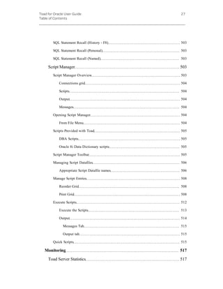 Toad for Oracle User Guide
Table of Contents
27
SQL Statement Recall (History - F8) 503
SQL Statement Recall (Personal) 503
SQL Statement Recall (Named) 503
Script Manager 503
Script Manager Overview 503
Connections grid 504
Scripts 504
Output 504
Messages 504
Opening Script Manager 504
From File Menu 504
Scripts Provided with Toad 505
DBA Scripts 505
Oracle 8i Data Dictionary scripts 505
Script Manager Toolbar 505
Managing Script Datafiles 506
Appropriate Script Datafile names 506
Manage Script Entries 508
Reorder Grid 508
Print Grid 508
Execute Scripts 512
Execute the Scripts 513
Output 514
Messages Tab 515
Output tab 515
Quick Scripts 515
Monitoring 517
Toad Server Statistics 517
 