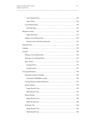 Toad for Oracle User Guide
Table of Contents
31
User Defined Filters 554
Static Filters 554
User Defined Filters 554
Left Side Panel 554
Minimum version 555
Right Side Panel 555
Adding a User Defined Filter 555
Features of the Add Filter dialog box 555
Expression box 555
Columns 555
Lookup 556
Editing a User Defined Filter 556
Deleting a User Defined Filter 557
Static Filters 557
Exclude NULL 557
Exclude slaves 557
Viewing Information 558
Selecting Columns to Display 558
Calculated V$SESSION column 558
Viewing Sessions Detail Information 559
Session Details 559
Single Record View 559
Multi Record View 559
Process Details 559
Single Record View 560
Multi Record View 560
IO Details Tab 560
Single Record View 560
Multi Record View 560
 