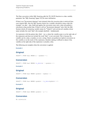 Toad for Oracle User Guide
Diagnosing Problems
336
The Date conversion within SQL Scanning adds the TO_DATE function to a date variable
parameter. See "SQL Scanning" (page 332) for more information.
If there is an "Inconsistent datatype" error returned when the execution plan is retrieved from
your original SQL, then the SQL Scanner checks for a variable calculation using a date (for
example: var_date – date_field) and applies the conversion since only a date can perform a
calculation using another date. If there is still an "Inconsistent datatype" error, then the SQL
Scanner checks all remaining variable names for "'%date%" and converts all variables whose
name includes the word "date", (for example datefield – lastdateused).
An expression with the pattern date_field – var_a, where the variable name is on the right side of
the expression and does not include the word “date”, is not converted. This is because the
variable can be a date, a number, or even a string. Oracle can perform an implicit conversion on
this variable or on the result of this expression, therefore making it difficult to detect if the
variable on the right-side of the expression is actually a date.
The following are examples when the conversion is applied.
Example 1
Original
SELECT 1 FROM dual WHERE a – sysdate = 1
Conversion
SELECT 1 FROM dual WHERE to_date(a) – sysdate = 1
Example 2
Original
SELECT 1 FROM dual WHERE sysdate – mydate = 1
Conversion
SELECT 1 FROM dual WHERE sysdate – to_date(mydate) = 1
Example 3
Original
SELECT 1 FROM dual WHERE sysdate – a = 1
Conversion
No conversion
 