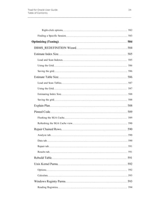 Toad for Oracle User Guide
Table of Contents
34
Right-click options 582
Finding a Specific Session 583
Optimizing (Tuning) 584
DBMS_REDEFINITION Wizard 584
Estimate Index Size 585
Load and Scan Indexes 585
Using the Grid 586
Saving the grid 586
Estimate Table Size 586
Load and Scan Tables 587
Using the Grid 587
Estimating Index Size 588
Saving the grid 588
Explain Plan 588
Pinned Code 589
Flushing the SGA Cache 589
Refreshing the SGA Cache view 590
Repair Chained Rows 590
Analyze tab 590
Data tab 590
Repair tab 591
Results tab 591
Rebuild Table 591
Unix Kernel Parms 592
Options 592
Calculate 593
Windows Registry Parms 593
Reading Registries 594
 