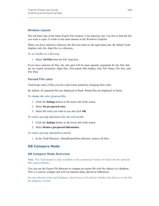 Toad for Oracle User Guide
Importing and Exporting Data
406
Window Layout
The left hand side of the Open Export File window is the directory tree. Use this to find the file
you want to open. It works in the same manner as the Windows Explorer.
When you have selected a directory the files are listed on the right hand side. By default Toad
displays only the .dmp files in a directory.
To see all files in a directory
» Select All Files from the File Type box.
If you have selected all files, the info grid will be more sparsely populated for the files that
are not export (extension .dmp) files. Non-export files display only File Name, File Size, and
File Date.
Parsed File color
Toad keeps track of files you have previously parsed by changing their color.
By default, all unparsed files are displayed in black. Parsed files are displayed in Green.
To change the color of parsed files
1. Click the Settings button in the lower left of the screen.
2. Select Set pre-parsed color.
3. Select the color you want to use and click OK.
To remove parsing information for the selected file
1. Click the Settings button in the lower left of the screen.
2. Select Remove pre-parsed information.
To remove parsing information entirely
» In the Toad Directory | ParsedExportFiles directory, remove all files.
DB Compare Mode
DB Compare Mode Overview
Note: This Toad feature is only available in the commercial version of Toad with the optional
DB Admin Module.
You can use the Export File Browser to compare an export file with the objects in a database.
This is a cursory compare and will not indicate deep, data-level differences.
For any selected nodes and databases, check boxes will indicate whether the object is in the file,
the database, or both.
 