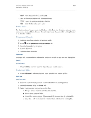 Toad for Oracle User Guide
Managing Projects
449
l $SID - enters the current Toad database ID
l $CWD - enters the current Toad working directory
l $TMP - enters the windows temporary directory
l $FIL - enters the file in the active editor
Archive Action
The Archive window lets you create zip files from within Toad. Use the archive action to create
archives on a scheduled basis. You can choose to zip or unzip files, append to existing files and
so on from this window.
To create an archive action
1. Open the app where you want the action to reside.
2. Click on the Automation Designer Utilities tab.
3. Enter the Properties for the action.
4. Rename the action.
5. Schedule or run as desired.
Properties
This topic only covers unfamiliar information. It does not include all step and field descriptions.
Zip tab
To select files
l Click Add Files and then select the file or files you want to archive.
To select entire folders
» Click Add Folders and then select the folder or folders you want to archive.
Unzip tab
To extract files
1. Select the location where you want to extract the files in an existing archive.
2. Enter the pathname in the Extract to box.
3. Select when you want to overwrite existing files:
l Always - always overwrite with the extracted files.
l Never - never overwrite a file.
l Newer files - only overwrite if the extracted file is newer than the existing file.
l Older files - only overwrite if the extracted file is older than the existing file.
 