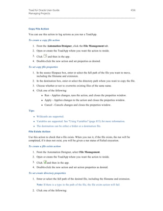 Toad for Oracle User Guide
Managing Projects
456
Copy File Action
You can use this action to log actions as you run a ToadApp.
To create a copy file action
1. From the Automation Designer, click the File Management tab.
2. Open or create the ToadApp where you want the action to reside.
3. Click and then in the app.
4. Double-click the new action and set properties as desired.
To set copy file properties
1. In the source filespace box, enter or select the full path of the file you want to move,
including the filename and extension.
2. In the destination box, enter or select the directory path where you want to copy the file.
3. Choose whether or not to overwrite existing files of the same name.
4. Click one of the following:
l Run - Applies changes, runs the action, and closes the properties window.
l Apply - Applies changes to the action and closes the properties window.
l Cancel - Cancels changes and closes the properties window.
Tips:
l Wildcards are supported.
l Variables are supported. See "Using Variables" (page 853) for more information.
l The destination can be either a folder or a destination file.
File Exists Action
Use this action to check that a file exists. When you run it, if the file exists, the run will be
completed, if it does not exist, you will be given a run status of Failed execution.
To create a file exists action
1. From the Automation Designer, select File Management.
2. Open or create the ToadApp where you want the action to reside.
3. Click and then in the app.
4. Double-click the new action and set action properties as desired.
To set create directory properties
1. Enter or select the full path of the desired file, including the filename and extension.
Note: If there is a typo in the path of the file, the file exists action will fail.
2. Click one of the following:
 