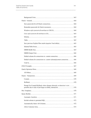 Toad for Oracle User Guide
Table of Contents
44
Background Color 663
Oracle - General 664
Save passwords for all Oracle connections 664
Remember passwords for Oracle reconnects 664
Windows style (convert all newlines to CR/LF) 664
Unix style (convert all newlines to LF) 665
Schema 665
Table 665
Save previous Explain Plan results (requires Toad tables) 665
Schema/Table boxes 665
DBMS Buffer Size 665
DBMS Output Font 666
Default schema for connections to: current connection 666
Default schema for connections to: current schema@current connection 666
Used in 666
CR/LF Example 667
Oracle Optimizer Hints 668
All Others 668
Oracle - Transactions 669
Commit 670
Rollback 670
Prompt For Commit/Rollback when changes detected, or detection is not
possible due to lack of privileges on dbms_transaction 670
Proc Templates 670
Query Builder 671
Automatic AutoJoin 671
Include schema in generated SQL 672
Automatically Select All Columns 672
Allow Cartesian Joins 672
 
