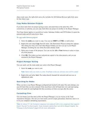 Toad for Oracle User Guide
Managing Projects
485
object node types, the right-click menu also includes the full Schema Browser right-click menu
for that object type.
Copy Nodes Between Projects
If you have more than one project going at once, and need links to the same files, FTP
connections, or schemas, you can copy them from one project to another in the Project Manager.
This Copy feature applies to second-level nodes: Schemas, Folders, and FTP Folders. It copies the
selected nodes and all items below them.
To copy nodes between projects
1. Select the nodes you want to copy. You can use SHIFT or CTRL to multi-select.
2. Right-click and select Copy from the menu. The Destination Projects dialog box appears.
This dialog box has a list of all other Project Folders you have set up in your Project
Manager, including the one where the nodes already reside.
3. Select one or more of the projects. You can use the All or None buttons to select or clear
all of the projects.
4. Click OK. The nodes you have selected are copied to the other projects, and you are
returned to the Project Manager.
Project Manager Sorting
You can easily sort the items under any node in the Project Manager.
1. Select the node you want to sort.
Note: Select only one node at a time. If multiple nodes are selected, none will be sorted.
2. Right-click and select Sort. The nodes directly beneath the selected node are now in
alphabetical order.
Searching for Nodes
When you have your Project Manager configured and stocked with many files and schemas, you
can still find what you have entered. Click anywhere in the left hand tree view and start typing.
Toad will search for and highlight the first occurrence of what you type after the cursor.
Formatting Files
You can format your files from within the Project Manager, or as an Action in the Toad
Automation Designer. This lets you more easily convert scripts, procedures, functions, and so on
to fit your company's formatting requirements.
Note: In version 9.7, the Formatter component was replaced with a new component that supports
Oracle 10g and 11g functionality. Some formatter options have moved or changed slightly. See
"Changes in the Formatter" (page 622) for more information.
 