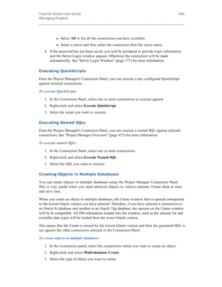 Toad for Oracle User Guide
Managing Projects
488
l Select All to list all the connections you have available
l Select a server and then select the connection from the server menu.
4. If the password has not been saved, you will be prompted to provide login information
and the Server Login window appears. Otherwise the connection will be made
automatically. See "Server Login Window" (page 177) for more information.
Executing QuickScripts
From the Project Manager's Connection Panel, you can execute a any configured QuickScript
against selected connections.
To execute QuickScripts
1. In the Connection Panel, select one or more connections to execute against.
2. Right-click and select Execute QuickScript.
3. Select the script you want to execute.
Executing Named SQLs
From the Project Manager's Connection Panel, you can execute a named SQL against selected
connections. See "Project Manager Overview" (page 472) for more information.
To execute named SQLs
1. In the Connection Panel, select one or more connections.
2. Right-click and select Execute Named SQL.
3. Select the SQL you want to execute.
Creating Objects in Multiple Databases
You can create objects in multiple databases using the Project Manager Connection Panel.
This is very useful when you need identical objects in various schemas. Create them at once
and save time.
When you create an object in multiple databases, the Create window that is opened corresponds
to the lowest Oracle version you have selected. Therefore, if you have selected a connection to
an Oracle 8i database and another to an Oracle 10g database, the options on the Create window
will be 8i compatible. All DB information loaded into the window, such as the schema list and
available data types will be loaded from the lower Oracle version.
This means that the Create is owned by the lowest Oracle version and then the generated SQL is
run against the other connections selected in the Connection Panel.
To create objects in multiple databases
1. In the Connection panel, select the connections where you want to create an object.
2. Right-click and select Multi-database Create.
3. Select the type of object you want to create:
 