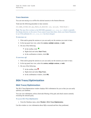Toad for Oracle User Guide
Monitoring
568
Trace Sessions
You can turn tracing on or off for the selected sessions in the Session Browser.
Toad uses the following procedure to trace sessions:
SYS.DBMS_SYSTEM.SET_SQL_TRACE_IN_SESSION( sid, serial#, TRUE/FALSE )
Note: The trace file is written to the INIT.ORA parameter user_dump_dest which is typically
the bdump directory on the server. If you cannot locate them there, check your Oracle Parameters
to see if the pathname for user_dump_dest has been changed.
To turn trace on
1. Filter and/or group the sessions so you can easily see the sessions you want to trace.
2. In the top panel tree view, select the session, multiple sessions, or node.
3. Do one of the following:
l In the toolbar, click .
l Right-click and select Start Trace.
l In the confirmation window, click OK.
To turn trace off
1. Filter and/or group the sessions so you can easily see the sessions you want to trace.
2. In the top panel tree view, select the session, multiple sessions, or node.
3. Do one of the following:
l In the toolbar, click .
l Right-click and select Stop Trace.
l In the confirmation window, click OK.
SGA Trace/Optimization
SGA Trace/Optimization
The SGA Trace/Optimization window displays SGA information for you so that you can easily
optimize your database.
You can view information, utilize client-side filtering of the grid, and check session currently
executing the selected query.
To access SGA Trace/Optimization
» From the Database menu, select Monitor | SGA Trace/Optimization.
Use this window to view information about SQLs executed and how they performed.
 
