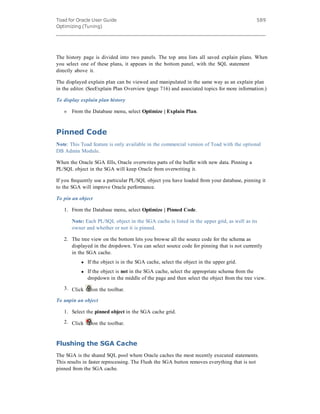Toad for Oracle User Guide
Optimizing (Tuning)
589
The history page is divided into two panels. The top area lists all saved explain plans. When
you select one of these plans, it appears in the bottom panel, with the SQL statement
directly above it.
The displayed explain plan can be viewed and manipulated in the same way as an explain plan
in the editor. (SeeExplain Plan Overview (page 716) and associated topics for more information.)
To display explain plan history
» From the Database menu, select Optimize | Explain Plan.
Pinned Code
Note: This Toad feature is only available in the commercial version of Toad with the optional
DB Admin Module.
When the Oracle SGA fills, Oracle overwrites parts of the buffer with new data. Pinning a
PL/SQL object in the SGA will keep Oracle from overwriting it.
If you frequently use a particular PL/SQL object you have loaded from your database, pinning it
to the SGA will improve Oracle performance.
To pin an object
1. From the Database menu, select Optimize | Pinned Code.
Note: Each PL/SQL object in the SGA cache is listed in the upper grid, as well as its
owner and whether or not it is pinned.
2. The tree view on the bottom lets you browse all the source code for the schema as
displayed in the dropdown. You can select source code for pinning that is not currently
in the SGA cache.
l If the object is in the SGA cache, select the object in the upper grid.
l If the object is not in the SGA cache, select the appropriate schema from the
dropdown in the middle of the page and then select the object from the tree view.
3. Click on the toolbar.
To unpin an object
1. Select the pinned object in the SGA cache grid.
2. Click on the toolbar.
Flushing the SGA Cache
The SGA is the shared SQL pool where Oracle caches the most recently executed statements.
This results in faster reprocessing. The Flush the SGA button removes everything that is not
pinned from the SGA cache.
 