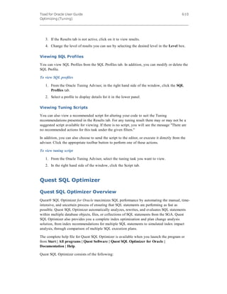 Toad for Oracle User Guide
Optimizing (Tuning)
610
3. If the Results tab is not active, click on it to view results.
4. Change the level of results you can see by selecting the desired level in the Level box.
Viewing SQL Profiles
You can view SQL Profiles from the SQL Profiles tab. In addition, you can modify or delete the
SQL Profile.
To view SQL profiles
1. From the Oracle Tuning Advisor, in the right hand side of the window, click the SQL
Profiles tab.
2. Select a profile to display details for it in the lower panel.
Viewing Tuning Scripts
You can also view a recommended script for altering your code to suit the Tuning
recommendations presented in the Results tab. For any tuning result there may or may not be a
suggested script available for viewing. If there is no script, you will see the message "There are
no recommended actions for this task under the given filters."
In addition, you can also choose to send the script to the editor, or execute it directly from the
advisor. Click the appropriate toolbar button to perform one of these actions.
To view tuning script
1. From the Oracle Tuning Advisor, select the tuning task you want to view.
2. In the right hand side of the window, click the Script tab.
Quest SQL Optimizer
Quest SQL Optimizer Overview
Quest® SQL Optimizer for Oracle maximizes SQL performance by automating the manual, time-
intensive, and uncertain process of ensuring that SQL statements are performing as fast as
possible. Quest SQL Optimizer automatically analyzes, rewrites, and evaluates SQL statements
within multiple database objects, files, or collections of SQL statements from the SGA. Quest
SQL Optimizer also provides you a complete index optimization and plan change analysis
solution, from index recommendations for multiple SQL statements to simulated index impact
analysis, through comparison of multiple SQL execution plans.
The complete help file for Quest SQL Optimizer is available when you launch the program or
from Start | All programs | Quest Software | Quest SQL Optimizer for Oracle |
Documentation | Help.
Quest SQL Optimizer consists of the following:
 