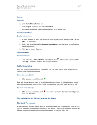Toad for Oracle User Guide
Optimizing (Tuning)
617
Reload
To reload
1. Click the Tables or Indexes tab.
2. From the grid, right-click and select Reload all.
3. All storage information is reloaded and updated to its current state.
Clear Selected Rows
To clear selected rows
1. In either the table or index grid, select the indexes you want to remove. Use CTRL or
SHIFT to multi-select.
2. Right-click the grid and select Remove Selected Rows from the menu. A confirmation
dialog box appears.
3. Click Yes to remove the rows.
Clear Entire List
To clear entire list
» Click either the Tables or Indexes tab and then click . The index is cleared, and the
Load my … button is enabled, if it had been disabled.
Table Rebuilding
After you have loaded and selected your tables, you can either rebuild them immediately or
create a script to rebuild them later.
To rebuild selected tables
» After selecting your tables, click .
Toad will display a status report in the grid when finished. Status for tables that were rebuilt
successfully displays in green, while if there were problems, the status report will be in red.
To create a rebuild script
» After selecting your tables, click . The script is copied to the clipboard, and you can
paste it in the editor.
Thresholds and Performance Options
Standard Thresholds
When rebuilding multiple objects, you can set thresholds for your examinations. There are two
types of thresholds: standard and conditional. See "Setting Conditional Thresholds" (page 618)
for more information about conditional thresholds used to limit the Index list.
 