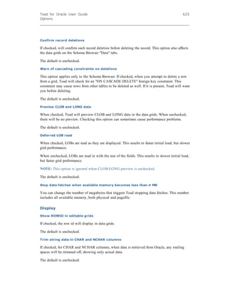 Toad for Oracle User Guide
Options
625
Confirm record deletions
If checked, will confirm each record deletion before deleting the record. This option also affects
the data grids on the Schema Browser "Data" tabs.
The default is unchecked.
Warn of cascading constraints on deletions
This option applies only to the Schema Browser. If checked, when you attempt to delete a row
from a grid, Toad will check for an "ON CASCADE DELETE" foreign key constraint. This
constraint may cause rows from other tables to be deleted as well. If it is present, Toad will warn
you before deleting.
The default is unchecked.
Preview CLOB and LONG data
When checked, Toad will preview CLOB and LONG data in the data grids. When unchecked,
there will be no preview. Checking this option can sometimes cause performance problems.
The default is unchecked.
Deferred LOB read
When checked, LOBs are read as they are displayed. This results in faster initial load, but slower
grid performance.
When unchecked, LOBs are read in with the rest of the fields. This results in slower initial load,
but faster grid performance.
NOTE: This option is ignored when CLOB/LONG preview is unchecked.
The default is unchecked.
Stop data fetches when available memory becomes less than n MB
You can change the number of megabytes that triggers Toad stopping data fetches. This number
includes all available memory, both physical and pagefile.
Display
Show ROWID in editable grids
If checked, the row id will display in data grids.
The default is unchecked.
Trim string data in CHAR and NCHAR columns
If checked, for CHAR and NCHAR columns, when data is retrieved from Oracle, any trailing
spaces will be trimmed off, showing only actual data.
The default is unchecked.
 
