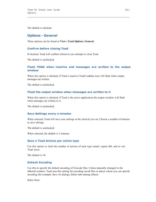 Toad for Oracle User Guide
Options
661
The default is checked.
Options - General
These options can be found at View | Toad Options | General.
Confirm before closing Toad
If checked, Toad will confirm whenever you attempt to close Toad.
The default is unchecked.
Flash TOAD when inactive and messages are written to the output
window
When this option is checked, if Toad is inactive Toad's taskbar icon will flash when output
messages are written.
The default is unchecked.
Flash the output window when messages are written to it
When this option is checked, if Toad is the active application the output window will flash
when messages are written to it.
The default is unchecked.
Save Settings every n minutes
When selected, Toad will save your settings at the interval you set. Choose a number of minutes
to save settings.
The default is unchecked.
When selected, the default is 3 minutes.
Save n Toad Actions per action type
Use this option to limit the number of actions of each type (email, export ddl, and so on)
Toad saves.
The default is 10.
Default Encoding
Use this to specify the default encoding of Unicode files. Unless manually changed in the
affected window, Toad uses this setting for encoding saved files in places where you can specify
encoding (for example, Save As dialogs, Editor tabs among others).
Select from:
 